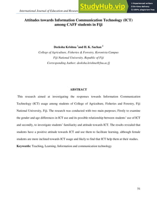 International Journal of Education and Research Vol. 2 No. 9 September 2014
51
Attitudes towards Information Communication Technology (ICT)
among CAFF students in Fiji
Deeksha Krishna 1
and H. K. Sachan 2
College of Agriculture, Fisheries & Forestry, Koronivia Campus
Fiji National University, Republic of Fiji
Corresponding Author: deeksha.krishna@fnu.ac.fj
ABSTRACT
This research aimed at investigating the responses towards Information Communication
Technology (ICT) usage among students of College of Agriculture, Fisheries and Forestry, Fiji
National University, Fiji. The research was conducted with two main purposes; Firstly to examine
the gender and age differences in ICT use and its possible relationship between students’ use of ICT
and secondly, to investigate students’ familiarity and attitude towards ICT. The results revealed that
students have a positive attitude towards ICT and use them to facilitate learning, although female
students are more inclined towards ICT usage and likely to find that ICT help them at their studies.
Keywords: Teaching, Learning, Information and communication technology
 