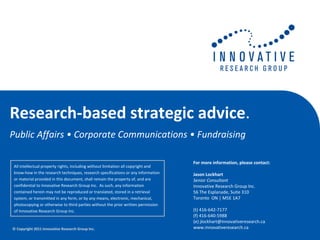 Research‐based strategic advice.
Public Affairs • Corporate Communications • Fundraising 

                                                                                    For more information, please contact:
All intellectual property rights, including without limitation all copyright and 
know‐how in the research techniques, research specifications or any information     Jason Lockhart
or material provided in this document, shall remain the property of, and are        Senior Consultant
confidential to Innovative Research Group Inc.  As such, any information            Innovative Research Group Inc.
contained herein may not be reproduced or translated, stored in a retrieval         56 The Esplanade, Suite 310
system, or transmitted in any form, or by any means, electronic, mechanical,        Toronto  ON | M5E 1A7
photocopying or otherwise to third parties without the prior written permission 
of Innovative Research Group Inc.                                                   (t) 416‐642‐7177
                                                                                    (f) 416‐640‐5988
                                                                                    (e) jlockhart@innovativeresearch.ca
© Copyright 2011 Innovative Research Group Inc.                                     www.innovativeresearch.ca
 