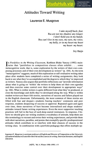 Attitudes Toward Writing
Laurence E. Musgrove
I take mysefback, fea.
You are not my shadow any longe.
I don't hold you in my hands.
You can't live in my eyes, my ears, my voice,
my belly, or in my heart my heart
my heart my heart.
Joy Harjo
I
n Port
folios in the Writing Classroom, Kathleen Blake Yancey ( 1992) main­
tains that "portfolios i n composition classes often exhibit . . . some
metacognitive work, that is, some exploration by the writers of their own com­
posing processes and of their own development as writers" (p. I 04). As the term
"metacognitive" suggests, much of this exploration or self-evaluative writing takes
place after students have completed a series of writing assignments; they look
back to see what they've accomplished and the degree to which they' ve improved
as writers. Yancey also argues that portfolio reflections can "provide information
about what is going on 'within' the writers to help them set their own agendas
and thus exercise some control over their development in appropriate ways"
(p. 104). What is within writers is quite different from what they've produced, or
even the knowledge and skills they've developed along the way. What is within
student writers are heart-felt stories, narratives of success and failure played out
in the English classroom. Unfortunately, the most common of these stories are
filled with fear and despair-students fearing teachers' comments and peer
response, students despairing of success or approval. Repeated again and again
over time, these narratives of hurt become internalized and shape students'
attitudes toward future writing experiences. Even the most supportive teaching
practices will fail in the face of such deep-seated resistances. In response, I be­
lieve we should give our writing students a vocabulary of attitude, help them use
this terminology to recount and revise their writing experiences, and provide them
with short narratives, parables, and poems that exemplify specific predispositional
attitudes which contribute to or interfere with their chances of success in the
writing class. In combination with a portfolio pedagogy that offers multiple op-
aurence E. Musgrove is assistant pro
f
essor o
fEnglish and Director o
fComposition at the Universiy
o
fSouthenIndiana in Evansville where he teachescourses in writing, American literature, andEnglish
education.
JAEPL. Vol. 4, Winter 1998-1999, 1-9
 