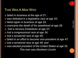 THIS WAS A MAN WHO
 failed in business at the age of 21 ;
 was defeated in a legislative race at age 22;
 failed again in business at age 24;
 overcame the death of his sweetheart at age 26;
 had a nervous breakdown at age 27;
 lost a congressional race at age 34;
 lost a senatorial race at age 45;
 failed in an effort to become vice-president at age 47;
 lost a senatorial race at age 49; and
 was elected president of the United States at age 52.
This man was Abraham Lincoln
ARISEROBY
 