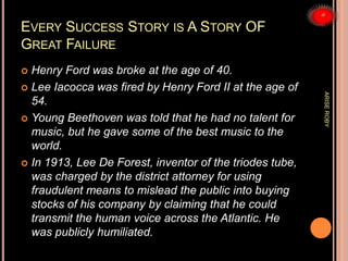 EVERY SUCCESS STORY IS A STORY OF
GREAT FAILURE
 Henry Ford was broke at the age of 40.
 Lee Iacocca was fired by Henry Ford II at the age of
54.
 Young Beethoven was told that he had no talent for
music, but he gave some of the best music to the
world.
 In 1913, Lee De Forest, inventor of the triodes tube,
was charged by the district attorney for using
fraudulent means to mislead the public into buying
stocks of his company by claiming that he could
transmit the human voice across the Atlantic. He
was publicly humiliated.
ARISEROBY
 