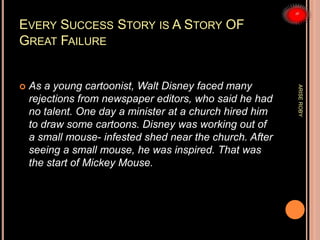 EVERY SUCCESS STORY IS A STORY OF
GREAT FAILURE
 As a young cartoonist, Walt Disney faced many
rejections from newspaper editors, who said he had
no talent. One day a minister at a church hired him
to draw some cartoons. Disney was working out of
a small mouse- infested shed near the church. After
seeing a small mouse, he was inspired. That was
the start of Mickey Mouse.
ARISEROBY
 