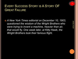 EVERY SUCCESS STORY IS A STORY OF
GREAT FAILURE
 A New York Times editorial on December 10, 1903,
questioned the wisdom of the Wright Brothers who
were trying to invent a machine, heavier than air,
that would fly. One week later, at Kitty Hawk, the
Wright Brothers took their famous flight.
ARISEROBY
 