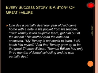 EVERY SUCCESS STORY IS A STORY OF
GREAT FAILURE
 One day a partially deaf four year old kid came
home with a note in his pocket from his teacher,
"Your Tommy is too stupid to learn, get him out of
the school." His mother read the note and
answered, "My Tommy is not stupid to learn, I will
teach him myself." And that Tommy grew up to be
the great Thomas Edison. Thomas Edison had only
three months of formal schooling and he was
partially deaf.
ARISEROBY
 