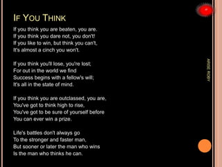 IF YOU THINK
If you think you are beaten, you are.
If you think you dare not, you don't!
If you like to win, but think you can't,
It's almost a cinch you won't.
If you think you'll lose, you're lost;
For out in the world we find
Success begins with a fellow's will;
It's all in the state of mind.
If you think you are outclassed, you are,
You've got to think high to rise,
You've got to be sure of yourself before
You can ever win a prize.
Life's battles don't always go
To the stronger and faster man,
But sooner or later the man who wins
Is the man who thinks he can.
ARISEROBY
 