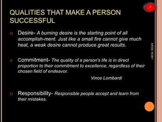 QUALITIES THAT MAKE A PERSON
SUCCESSFUL
o Desire- A burning desire is the starting point of all
accomplish-ment. Just like a small fire cannot give much
heat, a weak desire cannot produce great results.
o Commitment- The quality of a person's life is in direct
proportion to their commitment to excellence, regardless of their
chosen field of endeavor.
Vince Lombardi
o Responsibility- Responsible people accept and learn from
their mistakes.
ARISEROBY
 