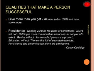 QUALITIES THAT MAKE A PERSON
SUCCESSFUL
o Give more than you get - Winners put in 100% and then
some more.
o Persistence - Nothing will take the place of persistence. Talent
will not : Nothing is more common than unsuccessful people with
talent . Genius will not : Unrewarded genius is a proverb.
Education will not: The world is full of educated derelicts.
Persistence and determination alone are omnipotent.
--Calvin Coolidge
ARISEROBY
 