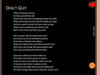 DON’T QUIT
When things go wrong,
As they sometimes will,
When the road you're trudging seems all uphill,
When the funds are low and the debts are high,
And you want to smile, but you have to sigh,
When care is pressing you down a bit
Rest if you must, but don't you quit.
Life is queer with its twists and turns,
As every one of us sometimes learns,
And many a failure turns about
When he might have won had he stuck it out.
Don't give up though the pace seems slow
You may succeed with another blow.
Success is failure turned inside out
The silver tint of the clouds of doubt,
And you never can tell how close you are,
It may be near when it seems so far ;
So stick to the fight when you're hardest hit
It's when things seem worst that you mustn't quit.
ARISEROBY
 