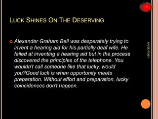 LUCK SHINES ON THE DESERVING
 Alexander Graham Bell was desperately trying to
invent a hearing aid for his partially deaf wife. He
failed at inventing a hearing aid but in the process
discovered the principles of the telephone. You
wouldn't call someone like that lucky, would
you?Good luck is when opportunity meets
preparation. Without effort and preparation, lucky
coincidences don't happen.
ARISEROBY
 
