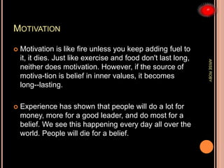 MOTIVATION
 Motivation is like fire unless you keep adding fuel to
it, it dies. Just like exercise and food don't last long,
neither does motivation. However, if the source of
motiva-tion is belief in inner values, it becomes
long--lasting.
 Experience has shown that people will do a lot for
money, more for a good leader, and do most for a
belief. We see this happening every day all over the
world. People will die for a belief.
ARISEROBY
 