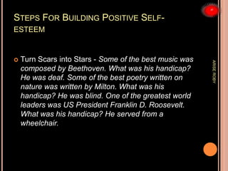 STEPS FOR BUILDING POSITIVE SELF-
ESTEEM
 Turn Scars into Stars - Some of the best music was
composed by Beethoven. What was his handicap?
He was deaf. Some of the best poetry written on
nature was written by Milton. What was his
handicap? He was blind. One of the greatest world
leaders was US President Franklin D. Roosevelt.
What was his handicap? He served from a
wheelchair.
ARISEROBY
 
