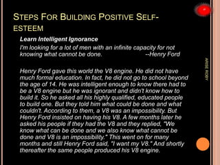STEPS FOR BUILDING POSITIVE SELF-
ESTEEM
Learn Intelligent Ignorance
I'm looking for a lot of men with an infinite capacity for not
knowing what cannot be done. --Henry Ford
Henry Ford gave this world the V8 engine. He did not have
much formal education. In fact, he did not go to school beyond
the age of 14. He was intelligent enough to know there had to
be a V8 engine but he was ignorant and didn't know how to
build it. So he asked all his highly qualified, educated people
to build one. But they told him what could be done and what
couldn't. According to them, a V8 was an impossibility. But
Henry Ford insisted on having his V8. A few months later he
asked his people if they had the V8 and they replied, "We
know what can be done and we also know what cannot be
done and V8 is an impossibility." This went on for many
months and still Henry Ford said, "I want my V8." And shortly
thereafter the same people produced his V8 engine.
ARISEROBY
 
