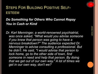 STEPS FOR BUILDING POSITIVE SELF-
ESTEEM
Do Something for Others Who Cannot Repay
You in Cash or Kind
Dr. Karl Menninger, a world-renowned psychiatrist,
was once asked, "What would you advise someone
if you knew that person was going to have a
nervous breakdown?" The audience expected Dr.
Menninger to advise consulting a professional. But
he didn't. He said, "I would advise that person to
lock home, go to the other side of town, find
someone in need and help that person. By doing
that we get out of our own way." A lot of times we
get in our own way, don't we?
ARISEROBY
 