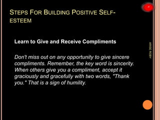 STEPS FOR BUILDING POSITIVE SELF-
ESTEEM
Learn to Give and Receive Compliments
Don't miss out on any opportunity to give sincere
compliments. Remember, the key word is sincerity.
When others give you a compliment, accept it
graciously and gracefully with two words, "Thank
you." That is a sign of humility.
ARISEROBY
 