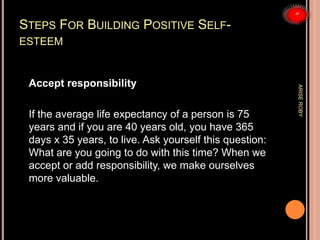 STEPS FOR BUILDING POSITIVE SELF-
ESTEEM
Accept responsibility
If the average life expectancy of a person is 75
years and if you are 40 years old, you have 365
days x 35 years, to live. Ask yourself this question:
What are you going to do with this time? When we
accept or add responsibility, we make ourselves
more valuable.
ARISEROBY
 