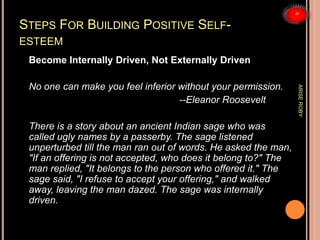 STEPS FOR BUILDING POSITIVE SELF-
ESTEEM
Become Internally Driven, Not Externally Driven
No one can make you feel inferior without your permission.
--Eleanor Roosevelt
There is a story about an ancient Indian sage who was
called ugly names by a passerby. The sage listened
unperturbed till the man ran out of words. He asked the man,
"If an offering is not accepted, who does it belong to?" The
man replied, "It belongs to the person who offered it." The
sage said, "I refuse to accept your offering," and walked
away, leaving the man dazed. The sage was internally
driven.
ARISEROBY
 