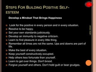 STEPS FOR BUILDING POSITIVE SELF-
ESTEEM
Develop a Mindset That Brings Happiness
 Look for the positive in every person and in every situation.
 Resolve to be happy.
 Set your own standards judiciously.
 Develop an immunity to negative criticism.
 Learn to find pleasure in every little thing.
 Remember all times are not the same. Ups and downs are part of
life.
 Make the best of every situation.
 Keep yourself constructively occupied.
 Help others less fortunate than yourself.
 Learn to get over things. Don't brood.
 Forgive yourself and others. Don't hold guilt or bear grudges.
ARISEROBY
 