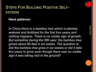 STEPS FOR BUILDING POSITIVE SELF-
ESTEEM
Have patience
In China there is a bamboo tree which is planted,
watered and fertilized for the first four years and
nothing happens. There is no visible sign of growth.
But sometime during the fifth year, the bamboo tree
grows about 90 feet in six weeks. The question is:
Did the bamboo tree grow in six weeks or did it take
five years to grow even though there was no visible
sign it was taking root in the ground?
ARISEROBY
 