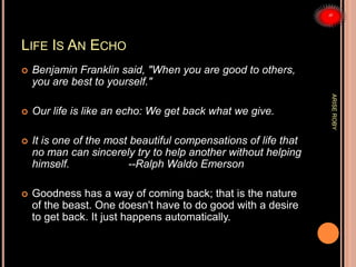 LIFE IS AN ECHO
 Benjamin Franklin said, "When you are good to others,
you are best to yourself."
 Our life is like an echo: We get back what we give.
 It is one of the most beautiful compensations of life that
no man can sincerely try to help another without helping
himself. --Ralph Waldo Emerson
 Goodness has a way of coming back; that is the nature
of the beast. One doesn't have to do good with a desire
to get back. It just happens automatically.
ARISEROBY
 
