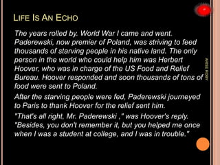 LIFE IS AN ECHO
The years rolled by. World War I came and went.
Paderewski, now premier of Poland, was striving to feed
thousands of starving people in his native land. The only
person in the world who could help him was Herbert
Hoover, who was in charge of the US Food and Relief
Bureau. Hoover responded and soon thousands of tons of
food were sent to Poland.
After the starving people were fed, Paderewski journeyed
to Paris to thank Hoover for the relief sent him.
"That's all right, Mr. Paderewski ," was Hoover's reply.
"Besides, you don't remember it, but you helped me once
when I was a student at college, and I was in trouble."
ARISEROBY
 