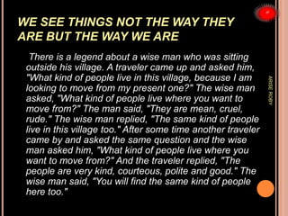 WE SEE THINGS NOT THE WAY THEY
ARE BUT THE WAY WE ARE
There is a legend about a wise man who was sitting
outside his village. A traveler came up and asked him,
"What kind of people live in this village, because I am
looking to move from my present one?" The wise man
asked, "What kind of people live where you want to
move from?" The man said, "They are mean, cruel,
rude." The wise man replied, "The same kind of people
live in this village too." After some time another traveler
came by and asked the same question and the wise
man asked him, "What kind of people live where you
want to move from?" And the traveler replied, "The
people are very kind, courteous, polite and good." The
wise man said, "You will find the same kind of people
here too."
ARISEROBY
 