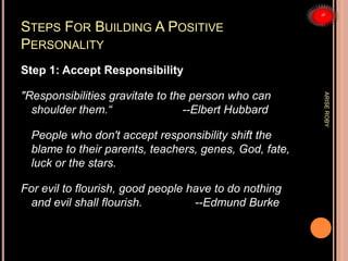 STEPS FOR BUILDING A POSITIVE
PERSONALITY
Step 1: Accept Responsibility
"Responsibilities gravitate to the person who can
shoulder them.“ --Elbert Hubbard
People who don't accept responsibility shift the
blame to their parents, teachers, genes, God, fate,
luck or the stars.
For evil to flourish, good people have to do nothing
and evil shall flourish. --Edmund Burke
ARISEROBY
 