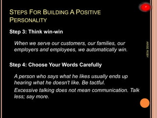 STEPS FOR BUILDING A POSITIVE
PERSONALITY
Step 3: Think win-win
When we serve our customers, our families, our
employers and employees, we automatically win.
Step 4: Choose Your Words Carefully
A person who says what he likes usually ends up
hearing what he doesn't like. Be tactful.
Excessive talking does not mean communication. Talk
less; say more.
ARISEROBY
 
