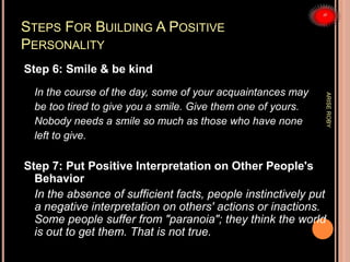 STEPS FOR BUILDING A POSITIVE
PERSONALITY
Step 6: Smile & be kind
In the course of the day, some of your acquaintances may
be too tired to give you a smile. Give them one of yours.
Nobody needs a smile so much as those who have none
left to give.
Step 7: Put Positive Interpretation on Other People's
Behavior
In the absence of sufficient facts, people instinctively put
a negative interpretation on others' actions or inactions.
Some people suffer from "paranoia"; they think the world
is out to get them. That is not true.
ARISEROBY
 