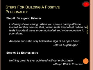 STEPS FOR BUILDING A POSITIVE
PERSONALITY
Step 8: Be a good listener
Listening shows caring. When you show a caring attitude
toward another person, that person feels impor-tant. When he
feels important, he is more motivated and more receptive to
your ideas.
An open ear is the only believable sign of an open heart.
--David Augsburger
Step 9: Be Enthusiastic
Nothing great is ever achieved without enthusiasm.
--Ralph Waldo Emerson
ARISEROBY
 