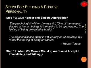 STEPS FOR BUILDING A POSITIVE
PERSONALITY
Step 10: Give Honest and Sincere Appreciation
The psychologist William James said, "One of the deepest
desires of human beings is the desire to be appreciated. The
feeling of being unwanted is hurtful."
The biggest disease today is not leprosy or tuberculosis but
rather the feeling of being unwanted.
--Mother Teresa
Step 11: When We Make a Mistake, We Should Accept It
immediately and Willingly
ARISEROBY
 
