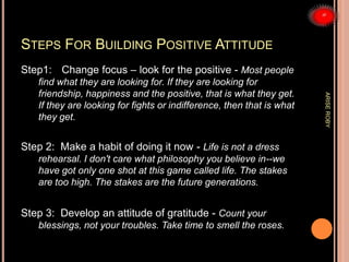 STEPS FOR BUILDING POSITIVE ATTITUDE
Step1: Change focus – look for the positive - Most people
find what they are looking for. If they are looking for
friendship, happiness and the positive, that is what they get.
If they are looking for fights or indifference, then that is what
they get.
Step 2: Make a habit of doing it now - Life is not a dress
rehearsal. I don't care what philosophy you believe in--we
have got only one shot at this game called life. The stakes
are too high. The stakes are the future generations.
Step 3: Develop an attitude of gratitude - Count your
blessings, not your troubles. Take time to smell the roses.
ARISEROBY
 