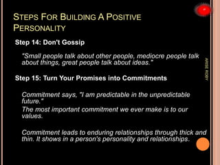 STEPS FOR BUILDING A POSITIVE
PERSONALITY
Step 14: Don't Gossip
"Small people talk about other people, mediocre people talk
about things, great people talk about ideas."
Step 15: Turn Your Promises into Commitments
Commitment says, "I am predictable in the unpredictable
future."
The most important commitment we ever make is to our
values.
Commitment leads to enduring relationships through thick and
thin. It shows in a person's personality and relationships.
ARISEROBY
 