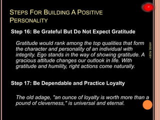 STEPS FOR BUILDING A POSITIVE
PERSONALITY
Step 16: Be Grateful But Do Not Expect Gratitude
Gratitude would rank among the top qualities that form
the character and personality of an individual with
integrity. Ego stands in the way of showing gratitude. A
gracious attitude changes our outlook in life. With
gratitude and humility, right actions come naturally.
Step 17: Be Dependable and Practice Loyalty
The old adage, "an ounce of loyalty is worth more than a
pound of cleverness," is universal and eternal.
ARISEROBY
 
