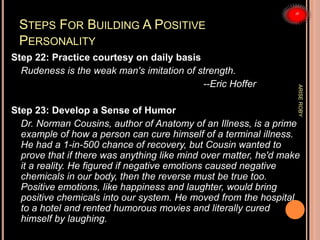 STEPS FOR BUILDING A POSITIVE
PERSONALITY
Step 22: Practice courtesy on daily basis
Rudeness is the weak man's imitation of strength.
--Eric Hoffer
Step 23: Develop a Sense of Humor
Dr. Norman Cousins, author of Anatomy of an Illness, is a prime
example of how a person can cure himself of a terminal illness.
He had a 1-in-500 chance of recovery, but Cousin wanted to
prove that if there was anything like mind over matter, he'd make
it a reality. He figured if negative emotions caused negative
chemicals in our body, then the reverse must be true too.
Positive emotions, like happiness and laughter, would bring
positive chemicals into our system. He moved from the hospital
to a hotel and rented humorous movies and literally cured
himself by laughing.
ARISEROBY
 