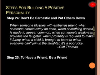 STEPS FOR BUILDING A POSITIVE
PERSONALITY
Step 24: Don't Be Sarcastic and Put Others Down
When someone blushes with embarrassment, when
someone carries away an ache, when something sacred
is made to appear common, when someone's weakness
provides the laughter, when profanity is required to make
it funny, when a child is brought to tears or when
everyone can't join in the laughter, it's a poor joke.
--Cliff Thomas
Step 25: To Have a Friend, Be a Friend
ARISEROBY
 
