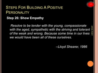 STEPS FOR BUILDING A POSITIVE
PERSONALITY
Step 26: Show Empathy
Resolve to be tender with the young, compassionate
with the aged, sympathetic with the striving and tolerant
of the weak and wrong. Because some time in our lives
we would have been all of these ourselves.
--Lloyd Shearer, 1986
ARISEROBY
 