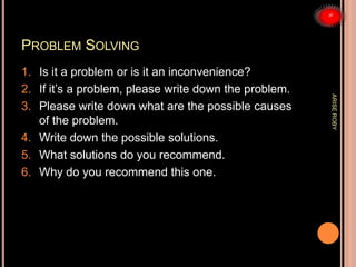 PROBLEM SOLVING
1. Is it a problem or is it an inconvenience?
2. If it’s a problem, please write down the problem.
3. Please write down what are the possible causes
of the problem.
4. Write down the possible solutions.
5. What solutions do you recommend.
6. Why do you recommend this one.
ARISEROBY
 