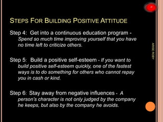 STEPS FOR BUILDING POSITIVE ATTITUDE
Step 4: Get into a continuous education program -
Spend so much time improving yourself that you have
no time left to criticize others.
Step 5: Build a positive self-esteem - If you want to
build positive self-esteem quickly, one of the fastest
ways is to do something for others who cannot repay
you in cash or kind.
Step 6: Stay away from negative influences - A
person’s character is not only judged by the company
he keeps, but also by the company he avoids.
ARISEROBY
 