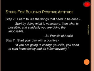 STEPS FOR BUILDING POSITIVE ATTITUDE
Step 7: Learn to like the things that need to be done -
Start by doing what is necessary, then what is
possible, and suddenly you are doing the
impossible.
--St. Francis of Assisi
Step 7: Start your day with a positive -
"If you are going to change your life, you need
to start immediately and do it flamboyantly."
ARISEROBY
 