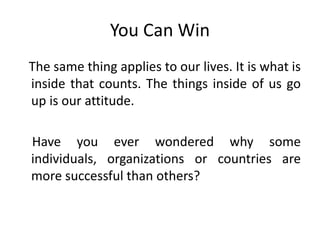 You Can Win
The same thing applies to our lives. It is what is
inside that counts. The things inside of us go
up is our attitude.
Have you ever wondered why some
individuals, organizations or countries are
more successful than others?
 