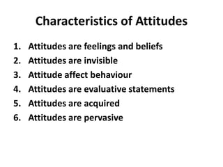 Characteristics of Attitudes
1. Attitudes are feelings and beliefs
2. Attitudes are invisible
3. Attitude affect behaviour
4. Attitudes are evaluative statements
5. Attitudes are acquired
6. Attitudes are pervasive
 