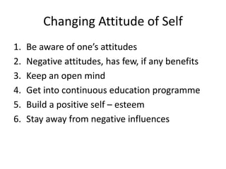 Changing Attitude of Self
1. Be aware of one’s attitudes
2. Negative attitudes, has few, if any benefits
3. Keep an open mind
4. Get into continuous education programme
5. Build a positive self – esteem
6. Stay away from negative influences
 