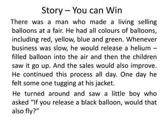 Story – You can Win
There was a man who made a living selling
balloons at a fair. He had all colours of balloons,
including red, yellow, blue and green. Whenever
business was slow, he would release a helium –
filled balloon into the air and then the children
saw it go up. And the sales would also improve.
He continued this process all day. One day he
felt some one tugging at his jacket.
He turned around and saw a little boy who
asked “If you release a black balloon, would that
also fly?”
 