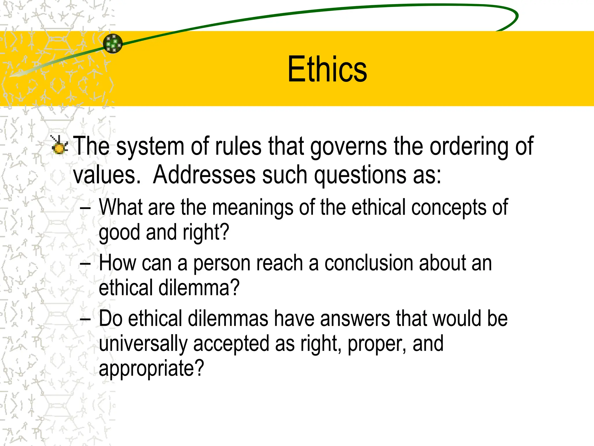 Ethics
The system of rules that governs the ordering of
values. Addresses such questions as:
– What are the meanings of the ethical concepts of
good and right?
– How can a person reach a conclusion about an
ethical dilemma?
– Do ethical dilemmas have answers that would be
universally accepted as right, proper, and
appropriate?
 