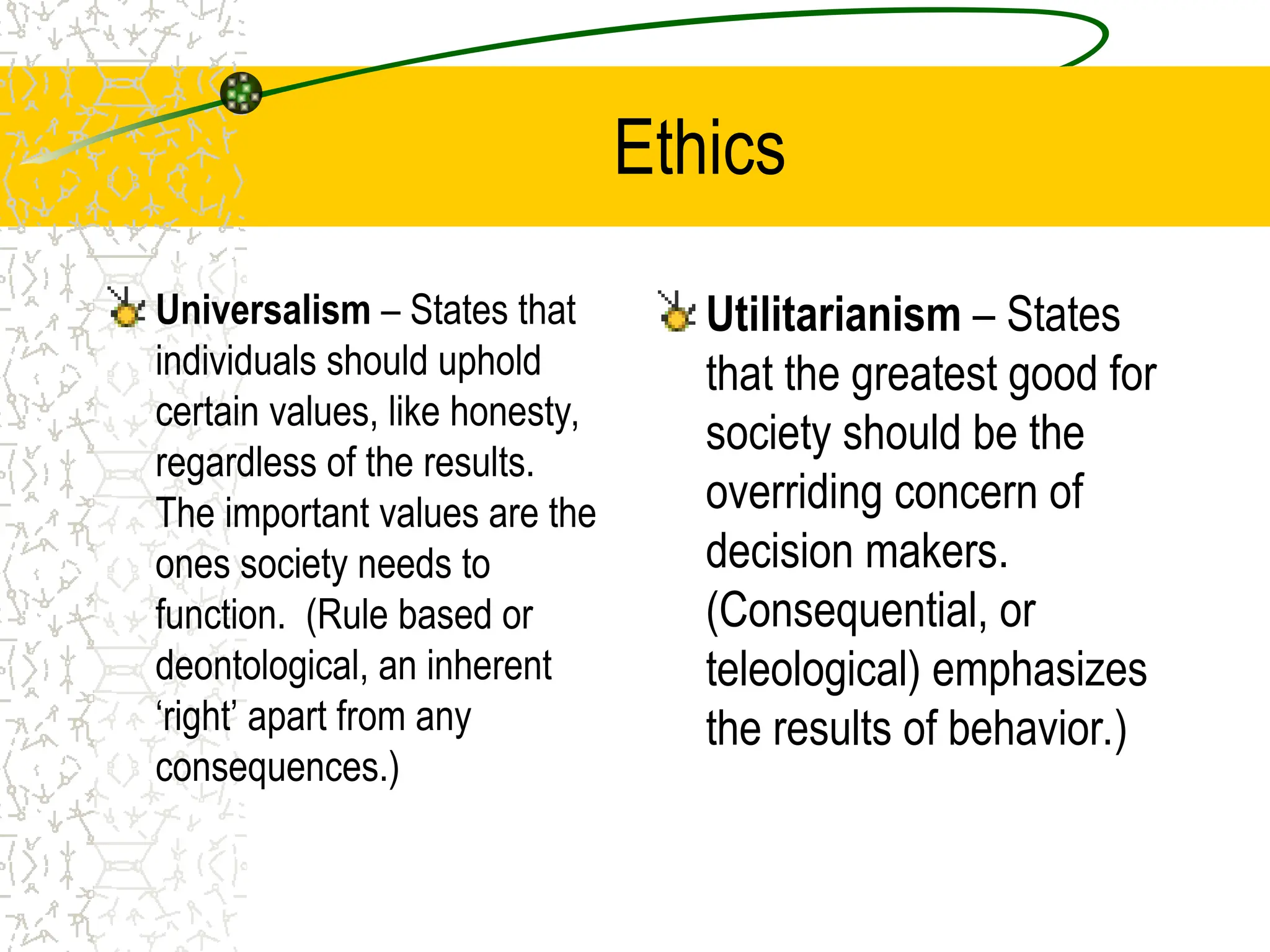 Ethics
Universalism – States that
individuals should uphold
certain values, like honesty,
regardless of the results.
The important values are the
ones society needs to
function. (Rule based or
deontological, an inherent
‘right’ apart from any
consequences.)
Utilitarianism – States
that the greatest good for
society should be the
overriding concern of
decision makers.
(Consequential, or
teleological) emphasizes
the results of behavior.)
 