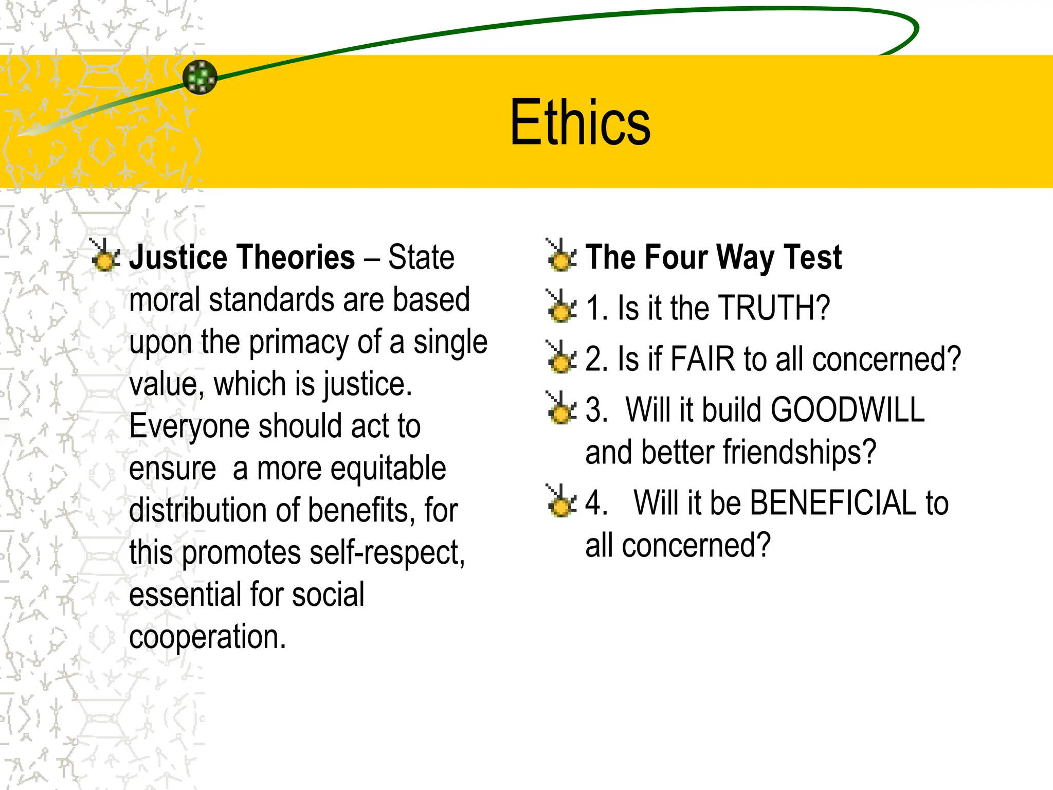 Ethics
Justice Theories – State
moral standards are based
upon the primacy of a single
value, which is justice.
Everyone should act to
ensure a more equitable
distribution of benefits, for
this promotes self-respect,
essential for social
cooperation.
The Four Way Test
1. Is it the TRUTH?
2. Is if FAIR to all concerned?
3. Will it build GOODWILL
and better friendships?
4. Will it be BENEFICIAL to
all concerned?
 