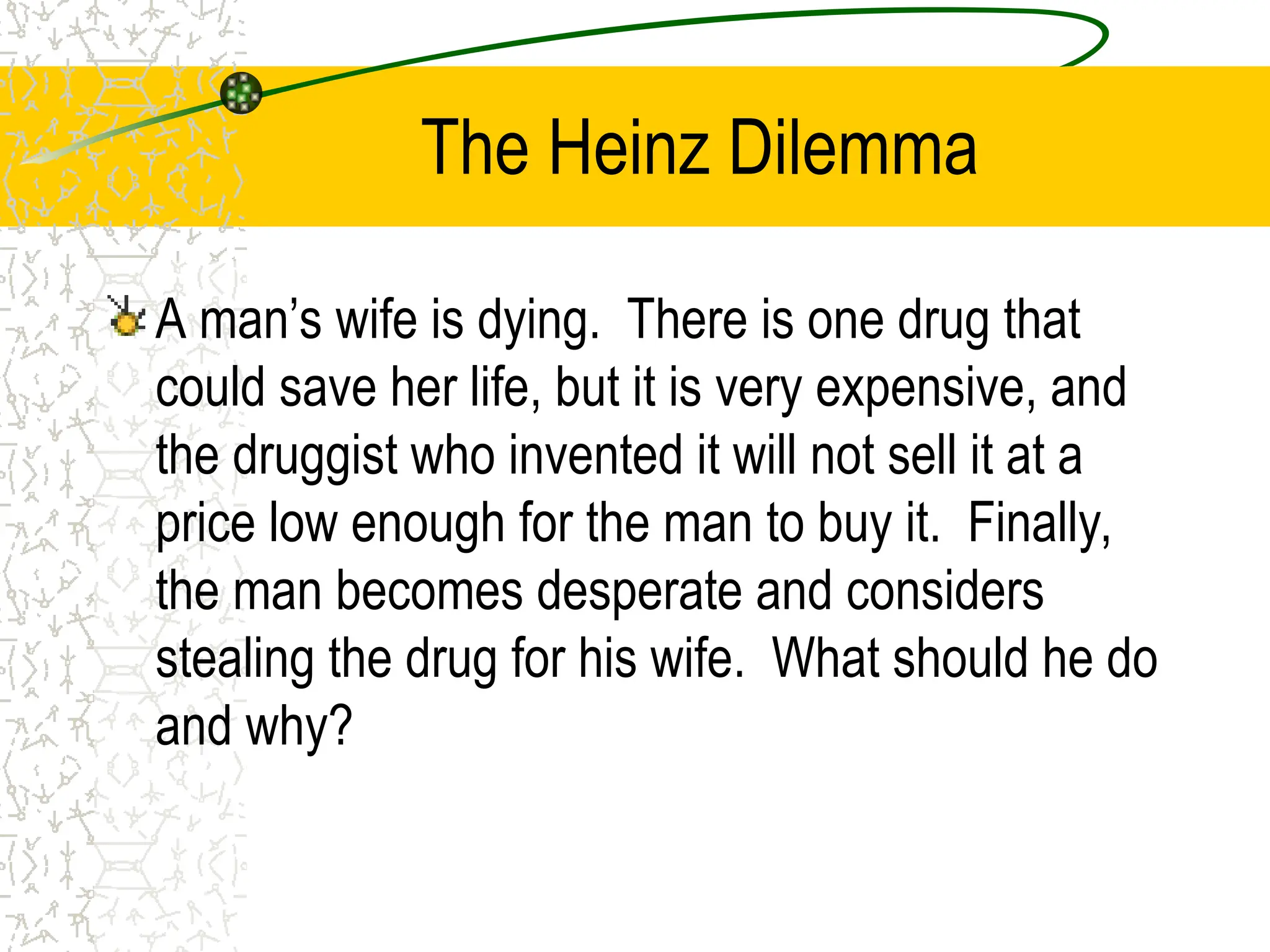 The Heinz Dilemma
A man’s wife is dying. There is one drug that
could save her life, but it is very expensive, and
the druggist who invented it will not sell it at a
price low enough for the man to buy it. Finally,
the man becomes desperate and considers
stealing the drug for his wife. What should he do
and why?
 