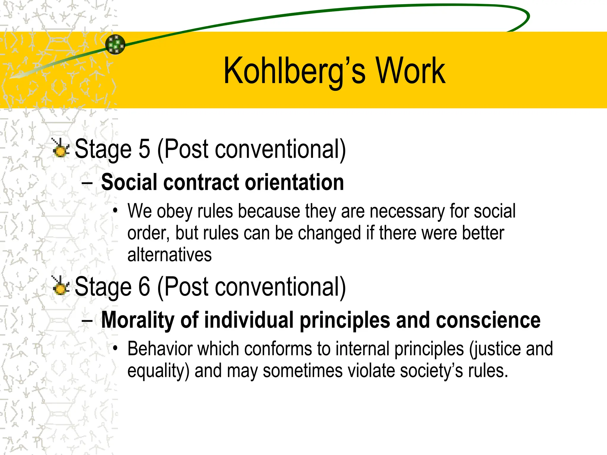 Kohlberg’s Work
Stage 5 (Post conventional)
– Social contract orientation
• We obey rules because they are necessary for social
order, but rules can be changed if there were better
alternatives
Stage 6 (Post conventional)
– Morality of individual principles and conscience
• Behavior which conforms to internal principles (justice and
equality) and may sometimes violate society’s rules.
 