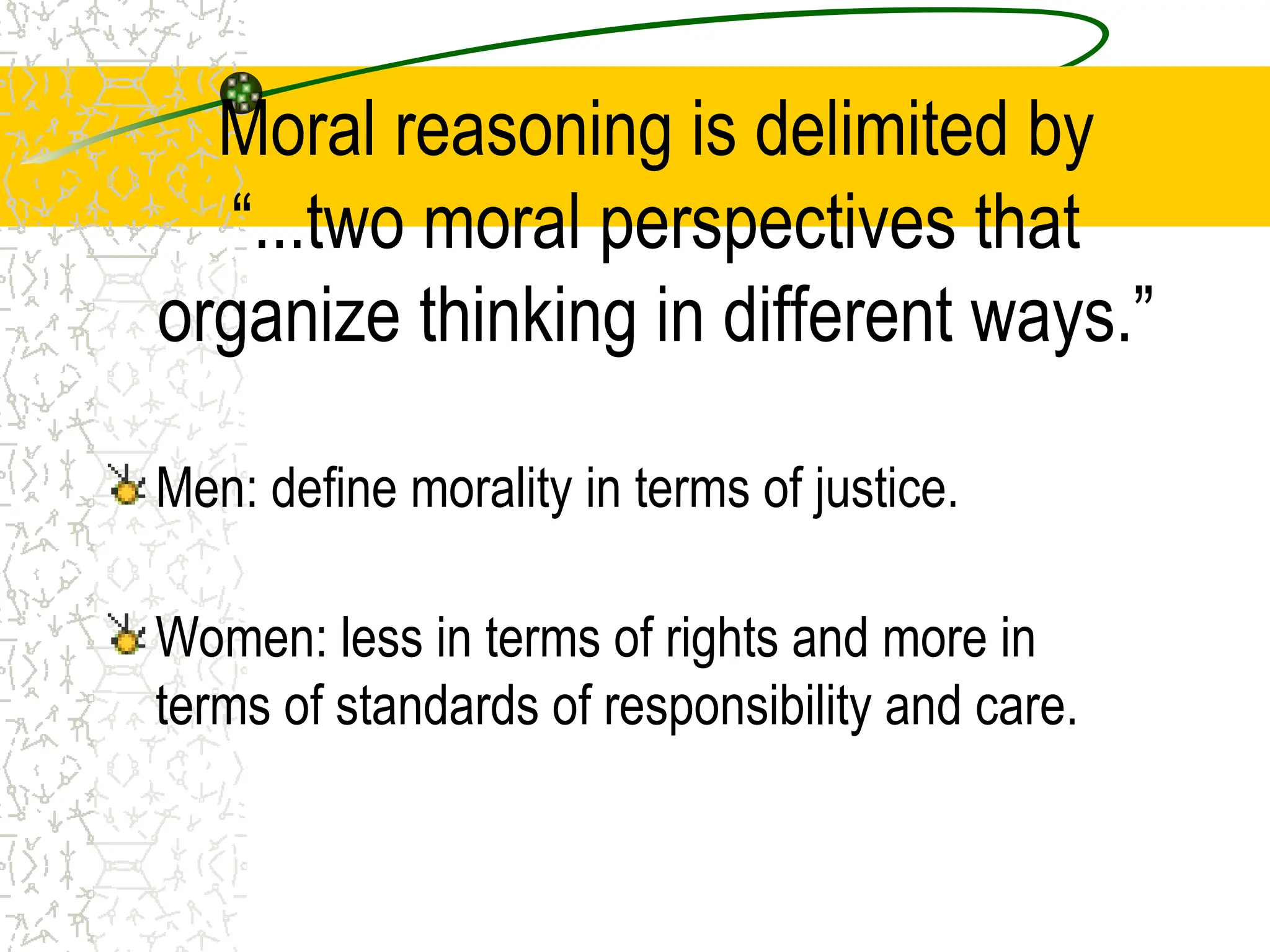 Moral reasoning is delimited by
“...two moral perspectives that
organize thinking in different ways.”
Men: define morality in terms of justice.
Women: less in terms of rights and more in
terms of standards of responsibility and care.
 