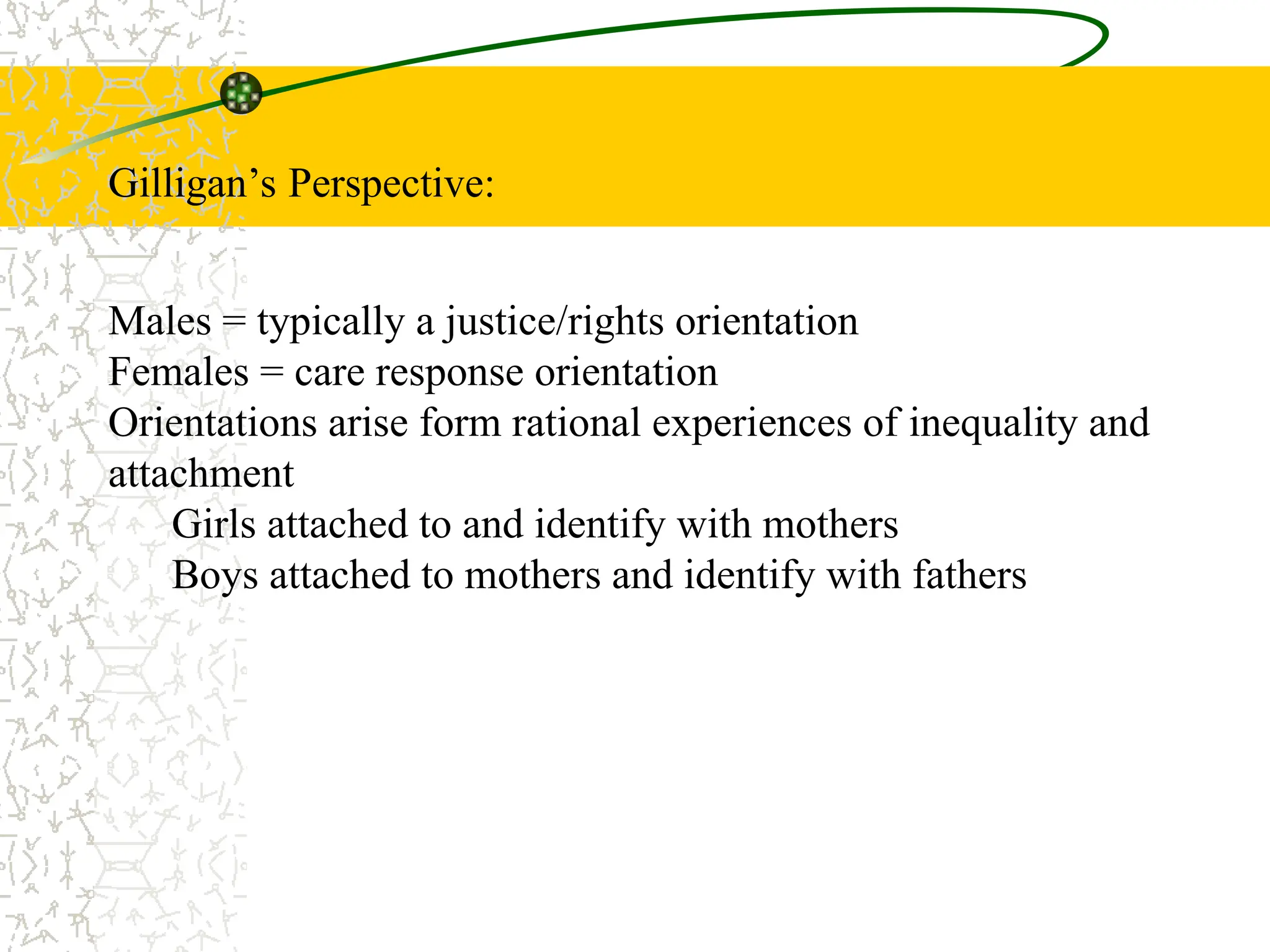 Gilligan’s Perspective:
Males = typically a justice/rights orientation
Females = care response orientation
Orientations arise form rational experiences of inequality and
attachment
Girls attached to and identify with mothers
Boys attached to mothers and identify with fathers
 